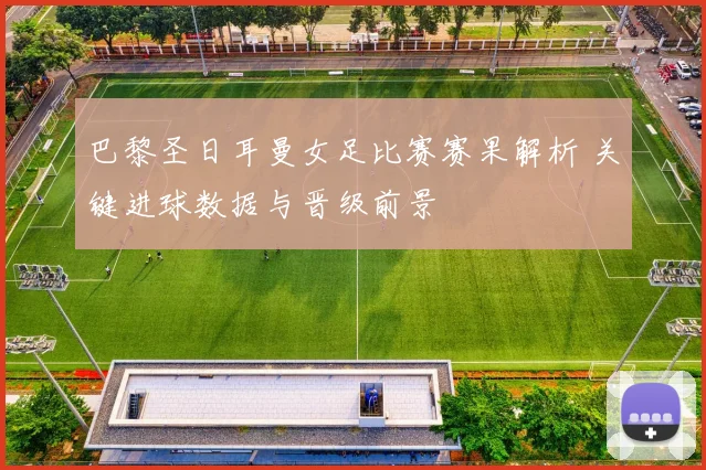 巴黎圣日耳曼女足比赛赛果解析 关键进球数据与晋级前景