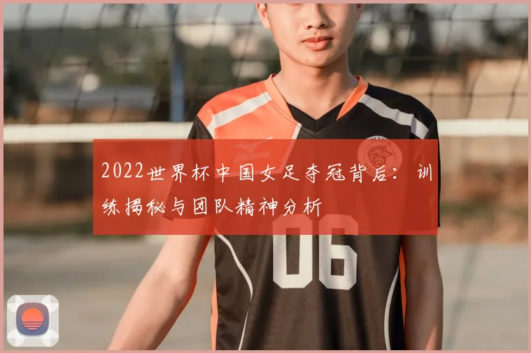 2022世界杯中国女足夺冠背后：训练揭秘与团队精神分析
