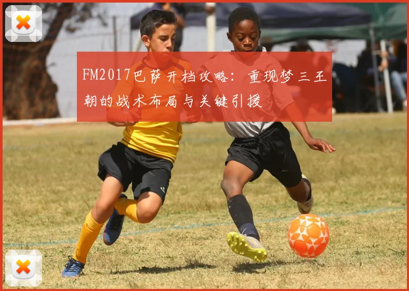 FM2017巴萨开档攻略：重现梦三王朝的战术布局与关键引援