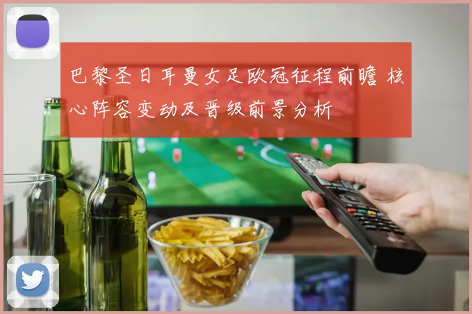 巴黎圣日耳曼女足欧冠征程前瞻 核心阵容变动及晋级前景分析