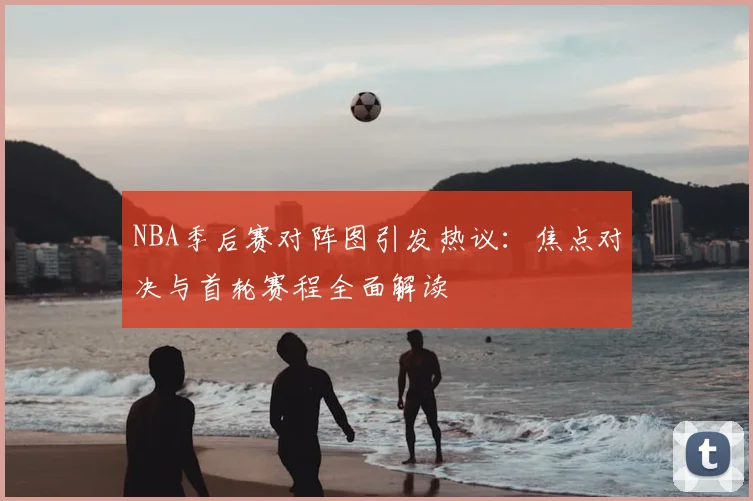 NBA季后赛对阵图引发热议：焦点对决与首轮赛程全面解读