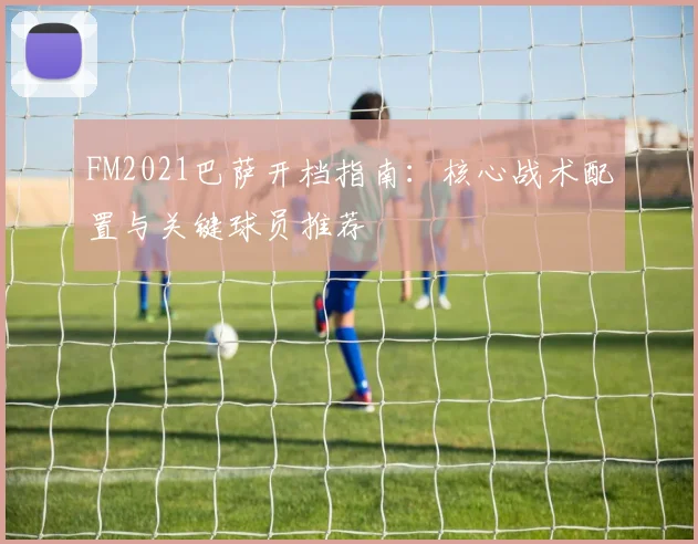 FM2021巴萨开档指南:核心战术配置与关键球员推荐