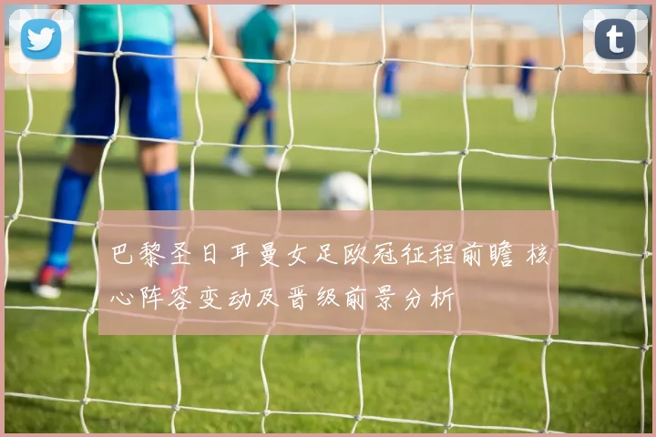 巴黎圣日耳曼女足欧冠征程前瞻 核心阵容变动及晋级前景分析