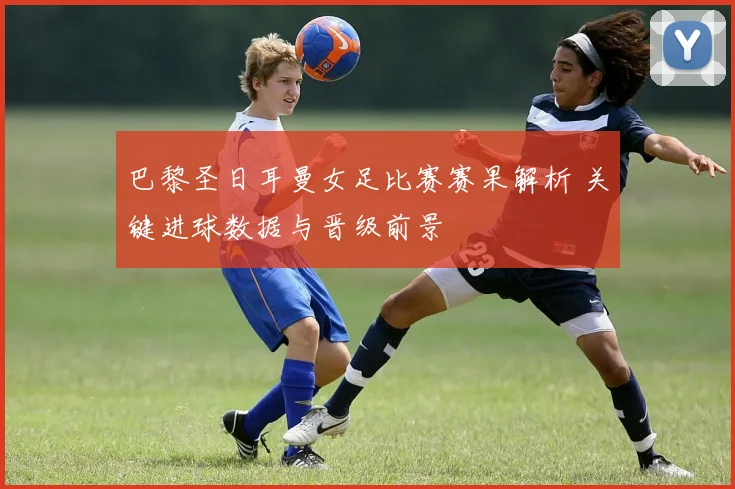 巴黎圣日耳曼女足比赛赛果解析 关键进球数据与晋级前景