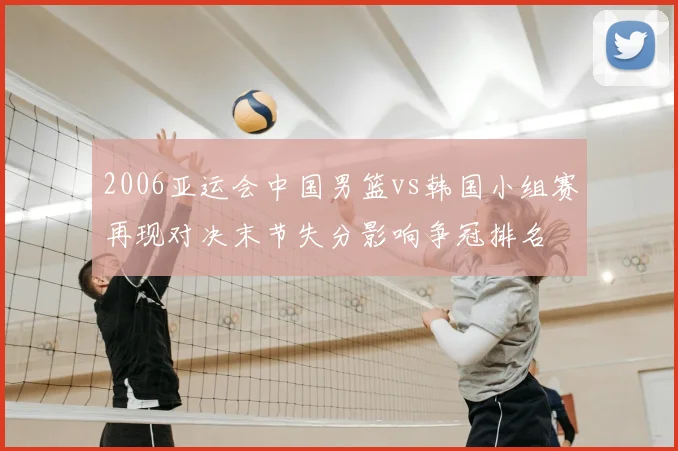 2006亚运会中国男篮vs韩国小组赛再现对决末节失分影响争冠排名
