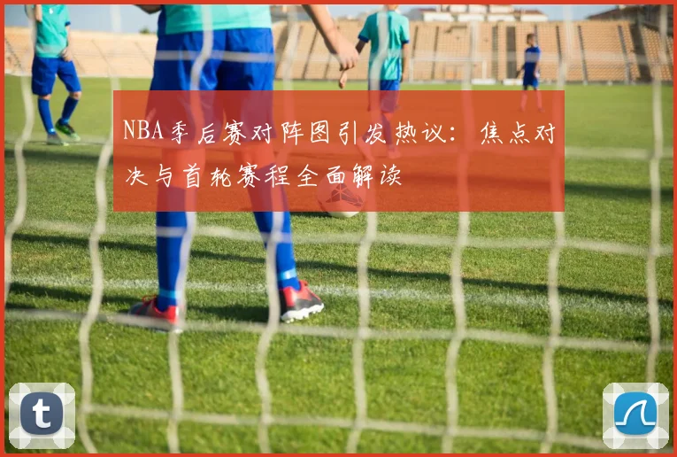 NBA季后赛对阵图引发热议:焦点对决与首轮赛程全面解读