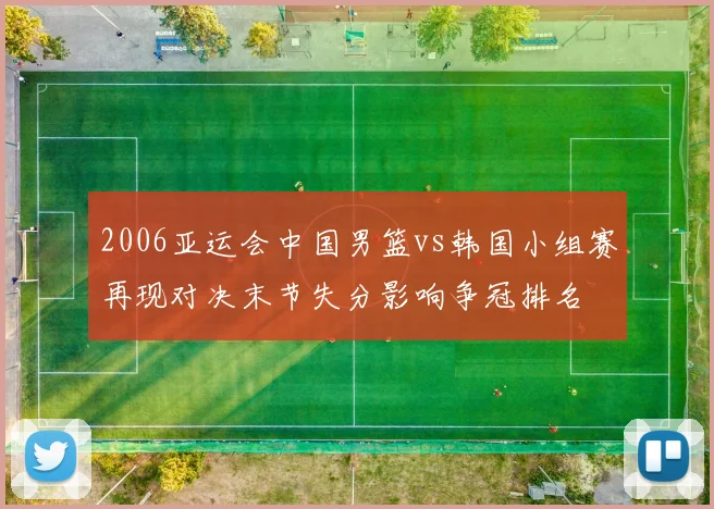 2006亚运会中国男篮vs韩国小组赛再现对决末节失分影响争冠排名