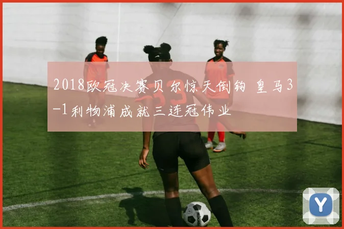 2018欧冠决赛贝尔惊天倒钩 皇马3-1利物浦成就三连冠伟业