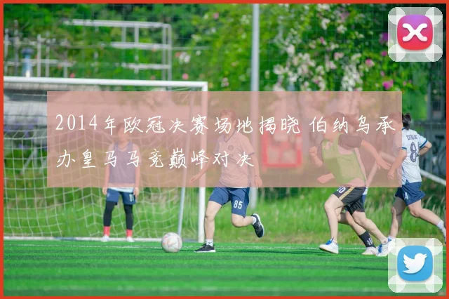 2014年欧冠决赛场地揭晓 伯纳乌承办皇马马竞巅峰对决