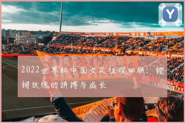2022世界杯中国女足征程回顾：铿锵玫瑰的拼搏与成长